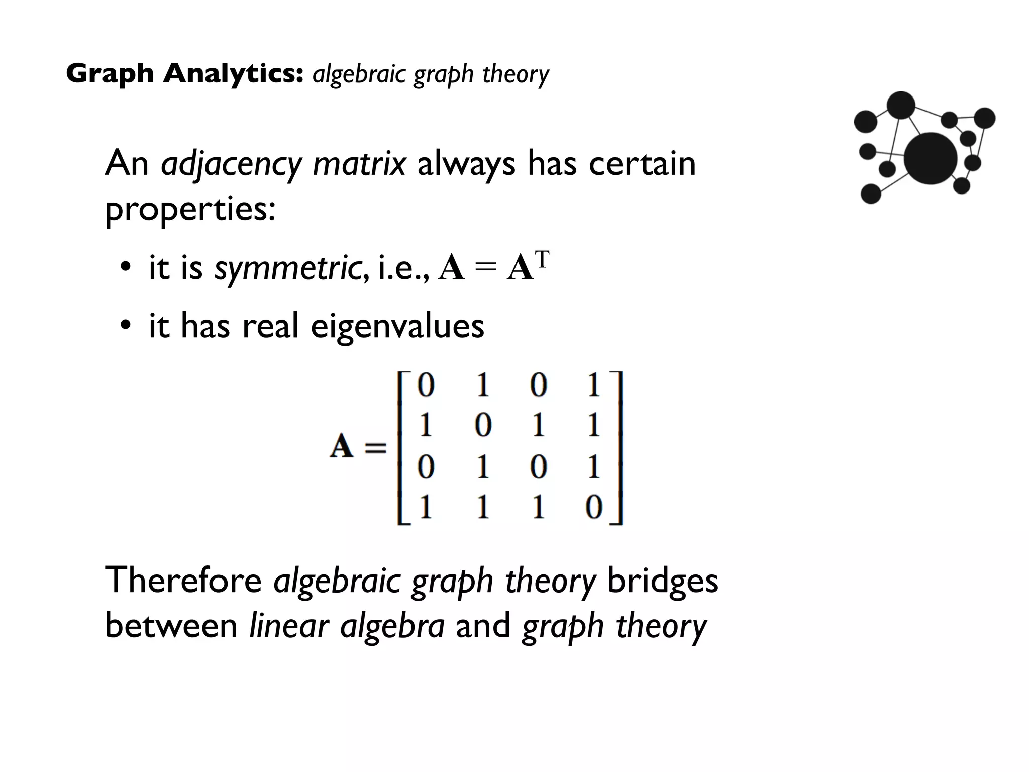 An adjacency matrix always has certain
properties:
• it is symmetric, i.e., A = AT
• it has real eigenvalues
Therefore algebraic graph theory bridges
between linear algebra and graph theory
Graph Analytics: algebraic graph theory
 