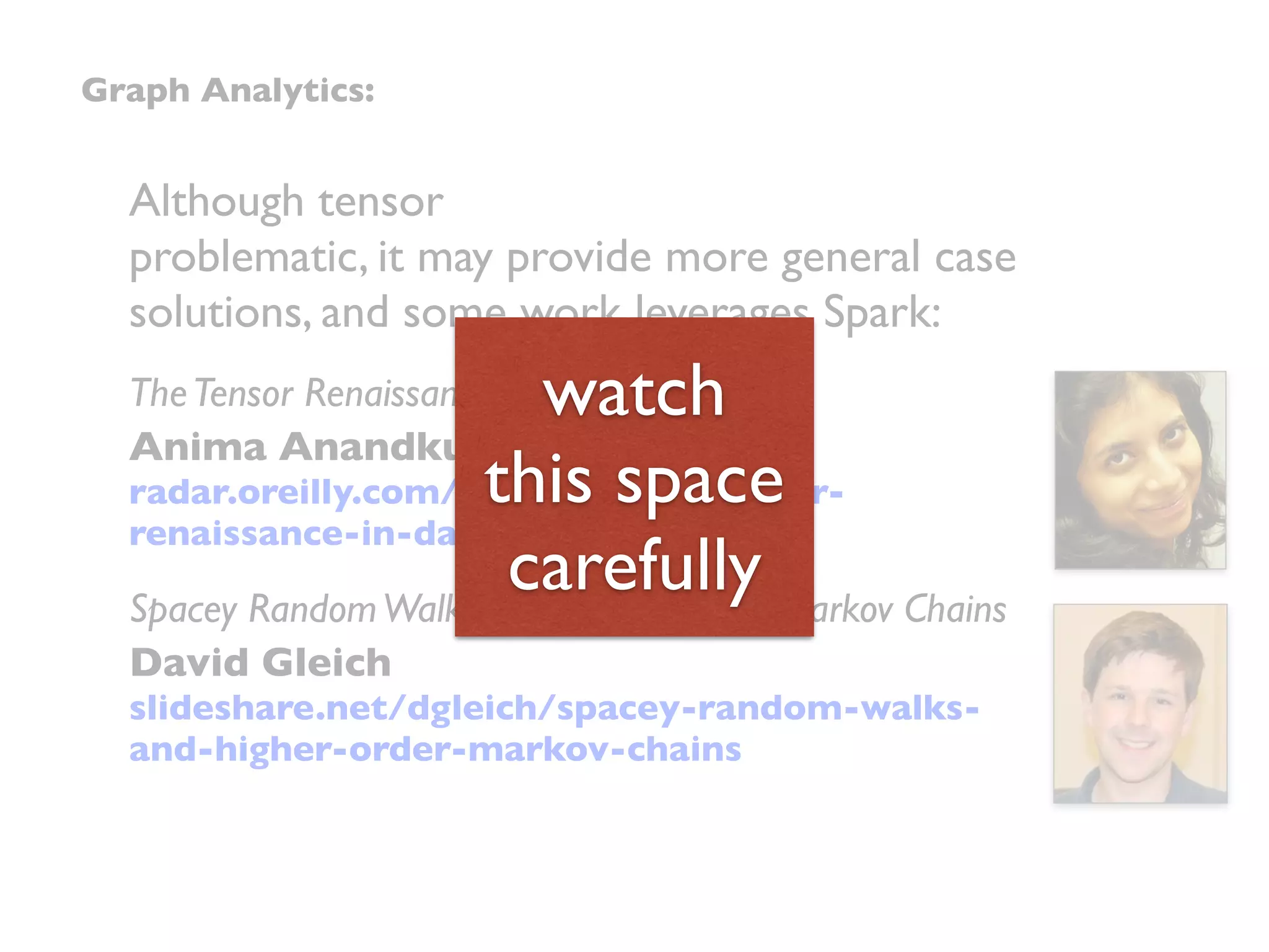 Although tensor
problematic, it may provide more general case
solutions, and some work leverages Spark:
TheTensor Renaissance in Data Science
Anima Anandkumar
radar.oreilly.com/2015/05/the-tensor-
renaissance-in-data-science.html
Spacey RandomWalks and Higher Order Markov Chains
David Gleich
slideshare.net/dgleich/spacey-random-walks-
and-higher-order-markov-chains
Graph Analytics:
watch
this space
carefully
 