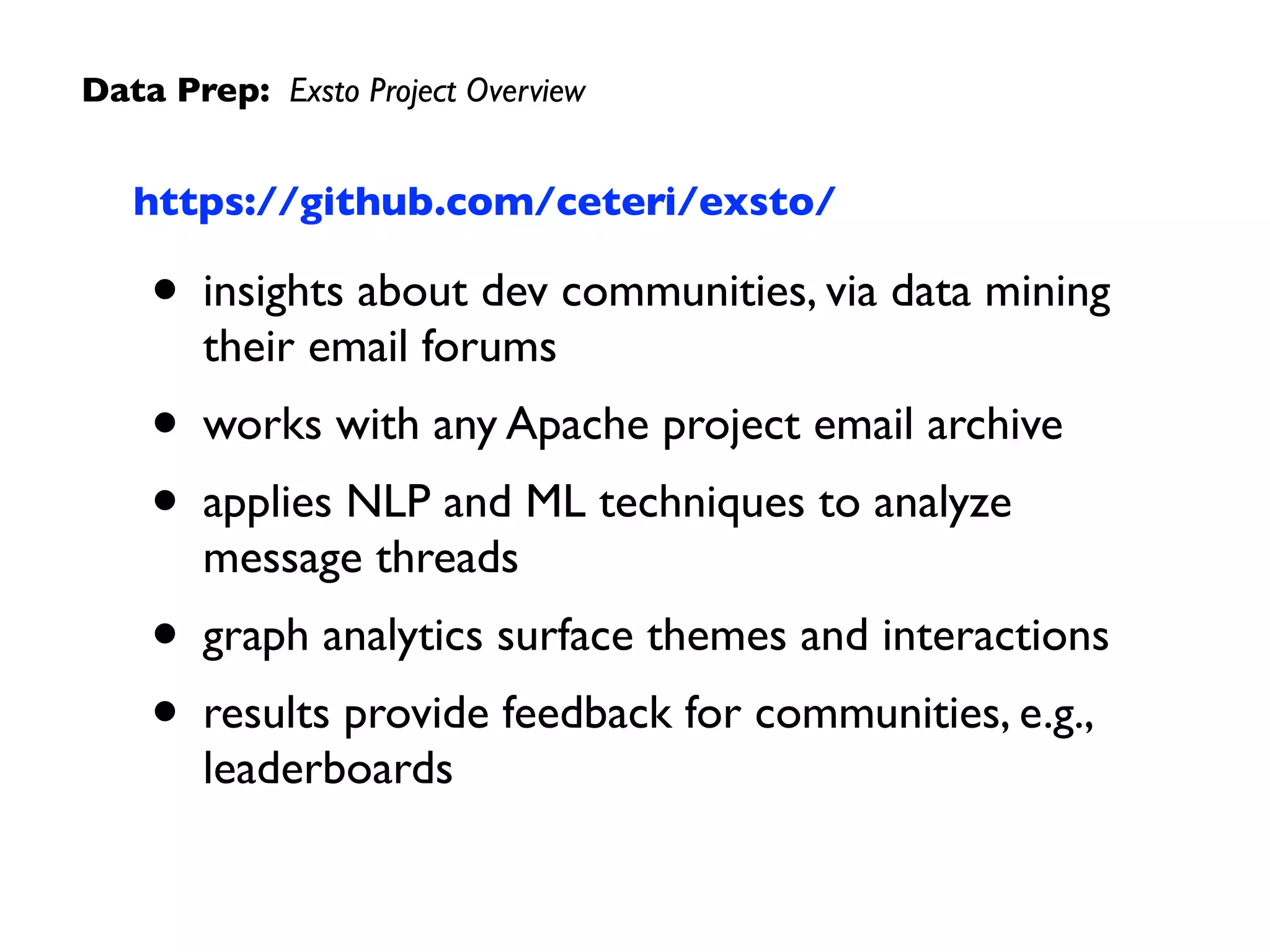 Data Prep: Exsto Project Overview
https://github.com/ceteri/exsto/
• insights about dev communities, via data mining
their email forums
• works with any Apache project email archive
• applies NLP and ML techniques to analyze
message threads
• graph analytics surface themes and interactions
• results provide feedback for communities, e.g.,
leaderboards
 