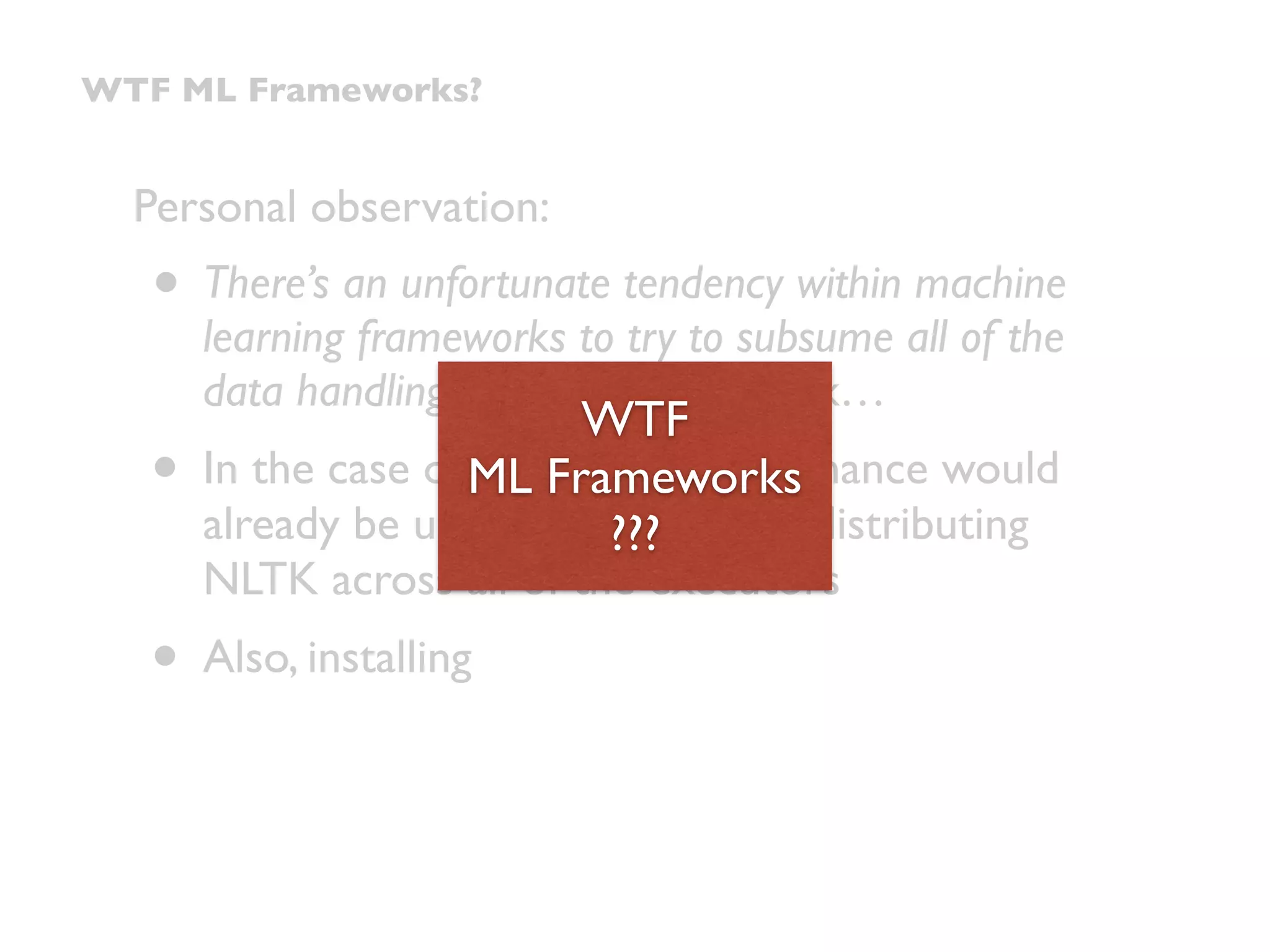 Personal observation:
• There’s an unfortunate tendency within machine
learning frameworks to try to subsume all of the
data handling within the framework…
• In the case of Spark, app performance would
already be upside-down just by distributing
NLTK across all of the executors
• Also, installing
WTF ML Frameworks?
WTF 
ML Frameworks 
???
 