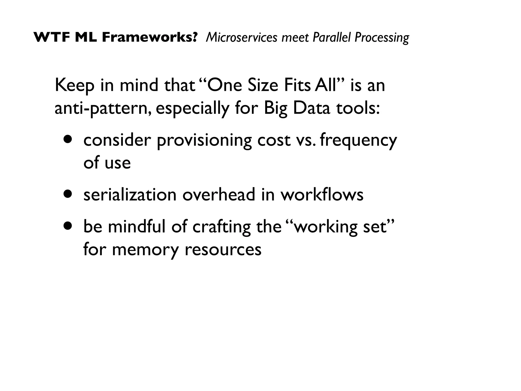 Keep in mind that “One Size Fits All” is an  
anti-pattern, especially for Big Data tools:
• consider provisioning cost vs. frequency  
of use
• serialization overhead in workﬂows
• be mindful of crafting the “working set”  
for memory resources
WTF ML Frameworks? Microservices meet Parallel Processing
 