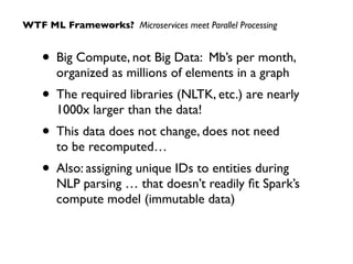 • Big Compute, not Big Data: Mb’s per month,
organized as millions of elements in a graph
• The required libraries (NLTK, etc.) are nearly 
1000x larger than the data!
• This data does not change, does not need  
to be recomputed…
• Also: assigning unique IDs to entities during
NLP parsing … that doesn’t readily ﬁt Spark’s
compute model (immutable data)
WTF ML Frameworks? Microservices meet Parallel Processing
 