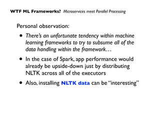 Personal observation:
• There’s an unfortunate tendency within machine
learning frameworks to try to subsume all of the
data handling within the framework…
• In the case of Spark, app performance would
already be upside-down just by distributing
NLTK across all of the executors
• Also, installing NLTK data can be “interesting”
WTF ML Frameworks? Microservices meet Parallel Processing
 