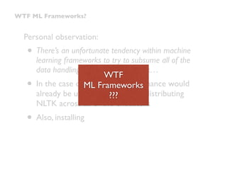 Personal observation:
• There’s an unfortunate tendency within machine
learning frameworks to try to subsume all of the
data handling within the framework…
• In the case of Spark, app performance would
already be upside-down just by distributing
NLTK across all of the executors
• Also, installing
WTF ML Frameworks?
WTF 
ML Frameworks 
???
 