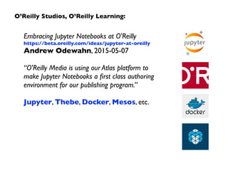 O’Reilly Studios, O’Reilly Learning:
Embracing Jupyter Notebooks at O'Reilly
https://beta.oreilly.com/ideas/jupyter-at-oreilly
Andrew Odewahn, 2015-05-07
“O'Reilly Media is using our Atlas platform to  
make Jupyter Notebooks a ﬁrst class authoring
environment for our publishing program.”
Jupyter, Thebe, Docker, Mesos, etc.
 