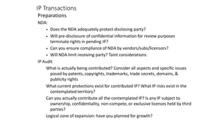 IP Transactions
Preparations
NDA:
• Does the NDA adequately protect disclosing party?
• Will pre-disclosure of confidential information for review purposes
terminate rights in pending IP?
• Can you ensure compliance of NDA by vendors/subs/licensors?
• Will NDA limit receiving party? Taint considerations.
IP Audit
What is actually being contributed? Consider all aspects and specific issues
posed by patents, copyrights, trademarks, trade secrets, domains, &
publicity rights
What current protections exist for contributed IP? What IP risks exist in the
contemplated territory?
Can you actually contribute all the contemplated IP? Is any IP subject to
ownership, confidentiality, non-compete, or exclusive licenses held by third
parties?
Logical zone of expansion: have you planned for growth?
 