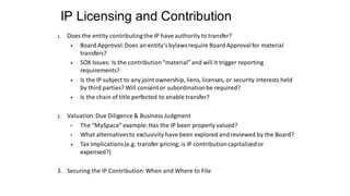 IP Licensing and Contribution
1. Does the entity contributingthe IP have authority to transfer?
• Board Approval:Does an entity’s bylaws require Board Approvalfor material
transfers?
• SOX Issues: Is the contribution“material”and will it trigger reporting
requirements?
• Is the IP subject to any joint ownership, liens, licenses, or security interests held
by third parties? Will consent or subordinationbe required?
• Is the chain of title perfected to enable transfer?
2. Valuation:Due Diligence & Business Judgment
• The “MySpace” example:Has the IP been properly valued?
• What alternativesto exclusivity have been explored and reviewed by the Board?
• Tax Implications(e.g. transfer pricing; is IP contributioncapitalizedor
expensed?)
3. Securing the IP Contribution:When and Where to File
 