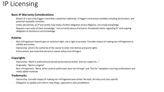 IP Licensing
Basic IP Warranty Considerations
- Breach of a warranty triggers morethan a potential indemnity; it triggers contractualremedies including termination, and
potential equitable remedies.
- Unless disclaimed, an IP warranties may imply a further obligation of due diligence, not simply knowledge.
- Request a warranty of claim knowledge: “not currently awareof actual or threatened claims regarding IP” and ongoing
obligation to disclosuresuch knowledge.
Patents
- Non-infringement: Patents give an exclusion right, not a right to practice. Consider impact of making non-infringementor
validity warranties.
- Ownership: whatis the authority of the owner to enter into license and grantrights.
- Enforcement: warranty thatowner/co-owner willpursueinfringers
Copyrights
- Ownership: “Work is authored and owned exclusively by Author and not subjectto….”
- Originality: “Work is original”
- Non-infringement: “Work, when used as authorized, does not infringe” and “but for” exception covering combinations and
newly added materials
Trademarks
- Ownership: Consider impactof making non-infringementwarranties. Bemark, territory and class specific.
- Obligation to Update and Inform: new filings, oppositions and cancellations.
 