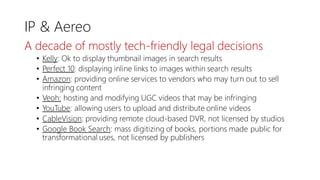 IP & Aereo
A decade of mostly tech-friendly legal decisions
• Kelly: Ok to display thumbnail images in search results
• Perfect 10: displaying inline links to images within search results
• Amazon: providing online services to vendors who may turn out to sell
infringing content
• Veoh: hosting and modifying UGC videos that may be infringing
• YouTube: allowing users to upload and distribute online videos
• CableVision: providing remote cloud-based DVR, not licensed by studios
• Google Book Search: mass digitizing of books, portions made public for
transformational uses, not licensed by publishers
 