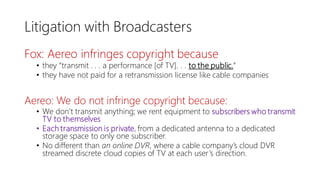 Litigation with Broadcasters
Fox: Aereo infringes copyright because
• they “transmit . . . a performance [of TV]. . . to the public.”
• they have not paid for a retransmission license like cable companies
Aereo: We do not infringe copyright because:
• We don’t transmit anything; we rent equipment to subscribers who transmit
TV to themselves
• Each transmission is private, from a dedicated antenna to a dedicated
storage space to only one subscriber.
• No different than an online DVR, where a cable company’s cloud DVR
streamed discrete cloud copies of TV at each user’s direction.
 