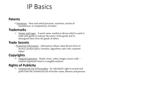 IP Basics
Patents
- Inventions. New and useful processes, machines, articlesof
manufacture, orcompositions ofmatter
Trademarks
– Names and Logos. A word, name, symbol ordevice whichisused in
trade withgoods toindicate thesource ofthe goods and to
distinguish themfrom the goods ofothers
Trade Secrets
- Proprietary Information. Information whose value derivesfrom its
secrecy: product plans, formulas, algorithms, sales info, customer
habits
Copyrights
– Original Expression. Books, music, video, images, source code –
creative expression fixed ina tangiblemedium.
Rights of Publicity
– Commercial Use of Personality. An individual'sright tocontrol and
profit fromthe commercial use of his/her name, likeness and persona
 