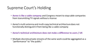Supreme Court’s Holding
• Aereo is like a cable company and Congress meant to stop cable companies
from transmitting TV signals without a license
• Aereo’s multi-antenna and multi-copy technical architecture does not
functionally distinguish it from being like a cable company
• Aereo’s technical architecture does not make a difference to users / UX
• Multiple discrete private streams of the same work could be aggregated as a
“performance” to “the public.”
 