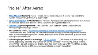 “Noise” After Aereo
• Mike Masnick (TechDirt): “More I reread Aereo, more ridiculous it seems. Had hoped for a
narrow ruling. SCOTUS thinks it is. But it's not.”
• James Grimmelman(U Maryland Law): “Breyer's Aereo decision is functional rather than focused
on technical details. But it doesn't draw a clear line on ok/prohibited uses.”
• Timothy Lee (Washington Post): “the Supreme Court just blew up the Cablevision rule,
endangering cloud storage services.”
• Eric Goldman, Forbes,“Four Unanswered Questions From Aereo’s Supreme Court Loss”:
“intermediaries who think they are just user-driven technology providers might now find that
their actions are legally significant. Indeed, the implications of the ‘whodunit’ question ripple
throughout Internet Law.”
• John Bergmayer, Public Knowledge, “Uh oh, Aereo”: “[T]he Court uses reasoning that
could apply very easily to any number of online services—file hosting, cloud lockers,
even VPNs—as well as services that no one has even come up with yet. It then simply
declares that Aereo is different, because it looks so much like cable.”
 