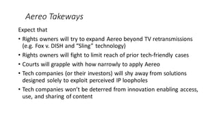 Aereo Takeways
Expect that
• Rights owners will try to expand Aereo beyond TV retransmissions
(e.g. Fox v. DISH and “Sling” technology)
• Rights owners will fight to limit reach of prior tech-friendly cases
• Courts will grapple with how narrowly to apply Aereo
• Tech companies (or their investors) will shy away from solutions
designed solely to exploit perceived IP loopholes
• Tech companies won’t be deterred from innovation enabling access,
use, and sharing of content
 