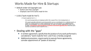 Works Made for Hire & Startups
• Default Under US Copyright Law:
• Authors own their copyright
• Employers own © for works made for hire
• § 101 (“work made for hire”):
A “work madefor hire” is —
(1) a work prepared by an employee within the scopeof his or her employment; or
(2) a work specially ordered or commissioned for useas a contribution to a collective work, as
a part of a motion picture or other audiovisual work, as a translation, as a supplementary
work, as a compilation, as an instructionaltext, as a test, as answer material for a test, or as
an atlas, if the parties expressly agree inawritteninstrument signedby themthat the work
shall be considered a work made for hire. …
• Dealing with the “gaps”
In written agreement, specify that the product of any work performed is
considered a “work made for hire”, and if not, is hereby assigned.
Additional provisions: require party to execute future agreements,
consider appointment of “power of attorney”
 