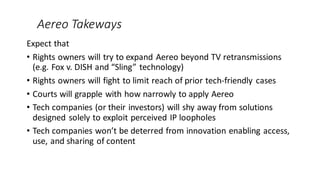 Aereo Takeways
Expect that
• Rights owners will try to expand Aereo beyond TV retransmissions
(e.g. Fox v. DISH and “Sling...