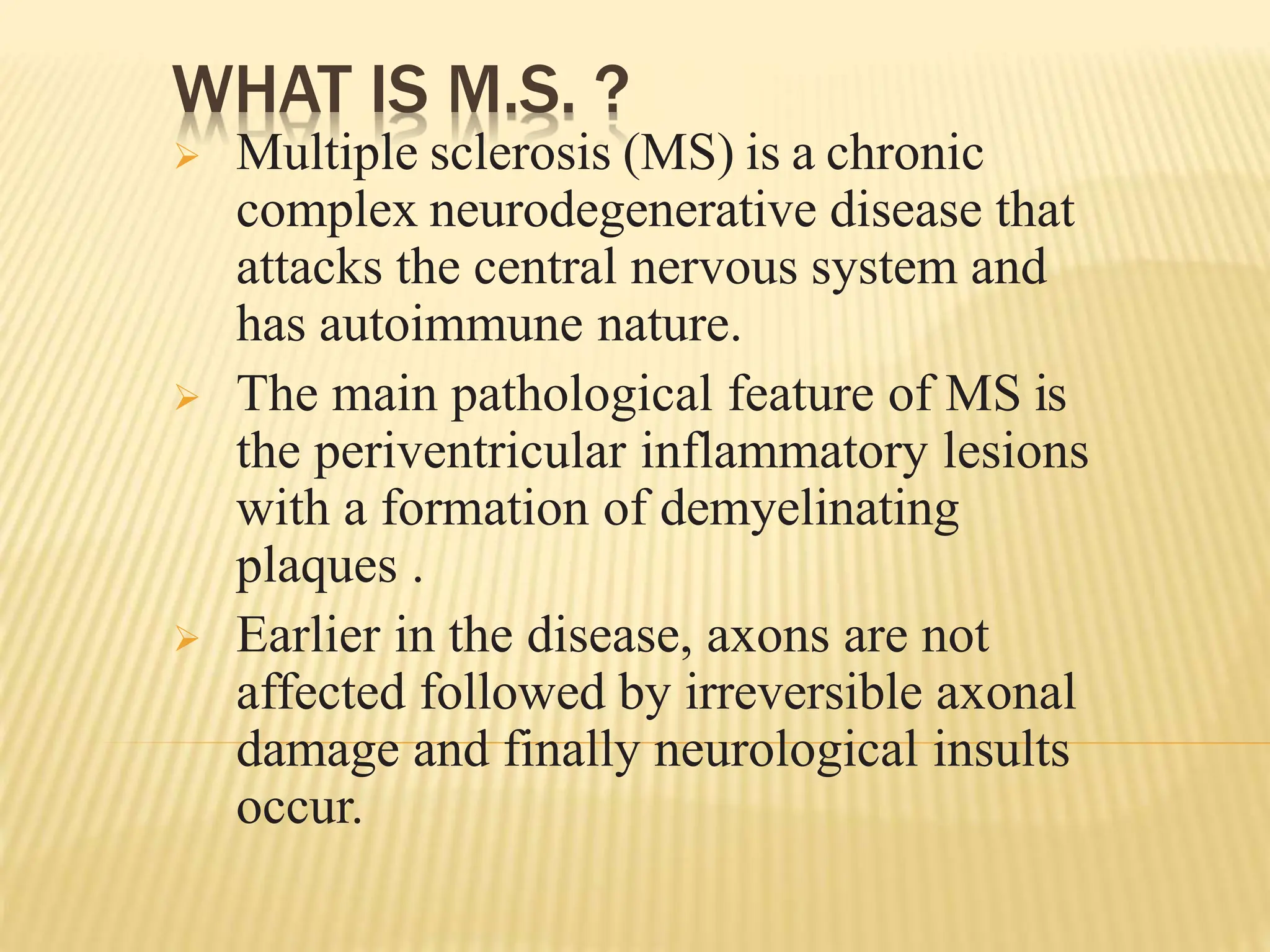 WHAT IS M.S. ?
 Multiple sclerosis (MS) is a chronic
complex neurodegenerative disease that
attacks the central nervous system and
has autoimmune nature.
 The main pathological feature of MS is
the periventricular inflammatory lesions
with a formation of demyelinating
plaques .
 Earlier in the disease, axons are not
affected followed by irreversible axonal
damage and finally neurological insults
occur.
 