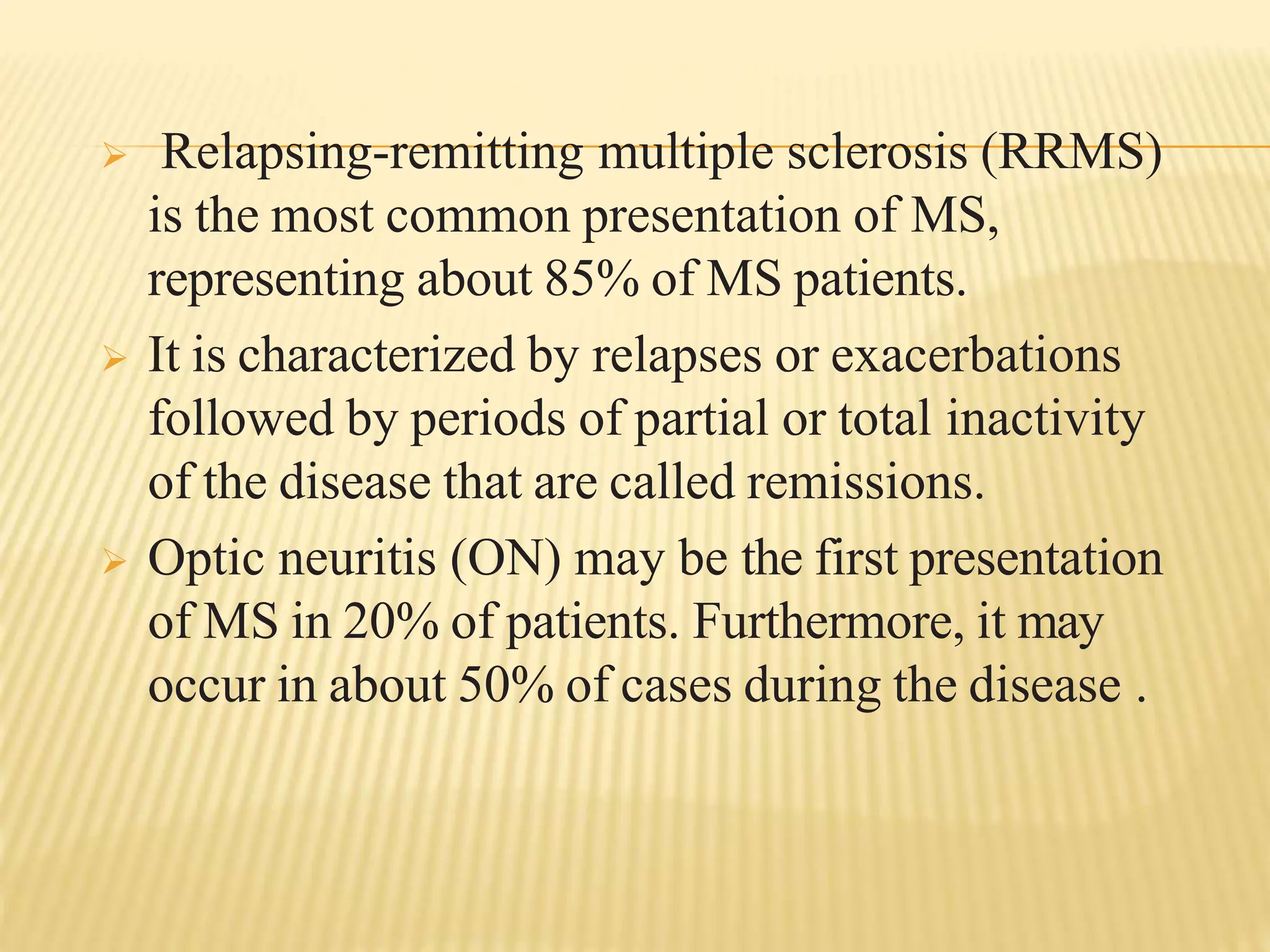  Relapsing-remitting multiple sclerosis (RRMS)
is the most common presentation of MS,
representing about 85% of MS patients.
 It is characterized by relapses or exacerbations
followed by periods of partial or total inactivity
of the disease that are called remissions.
 Optic neuritis (ON) may be the first presentation
of MS in 20% of patients. Furthermore, it may
occur in about 50% of cases during the disease .
 