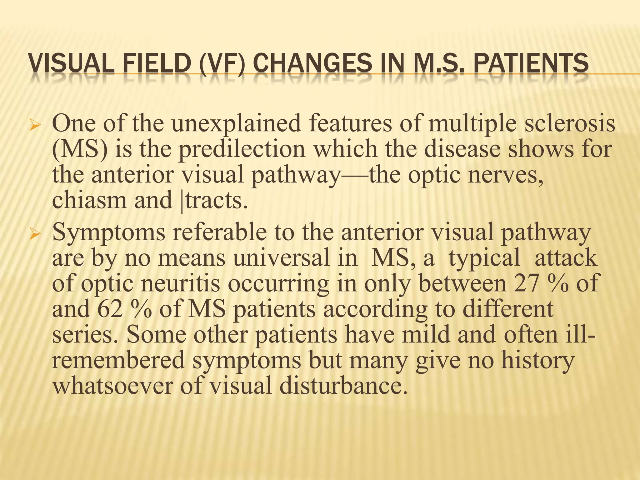 VISUAL FIELD (VF) CHANGES IN M.S. PATIENTS
 One of the unexplained features of multiple sclerosis
(MS) is the predilection which the disease shows for
the anterior visual pathway—the optic nerves,
chiasm and |tracts.
 Symptoms referable to the anterior visual pathway
are by no means universal in MS, a typical attack
of optic neuritis occurring in only between 27 % of
and 62 % of MS patients according to different
series. Some other patients have mild and often ill-
remembered symptoms but many give no history
whatsoever of visual disturbance.
 
