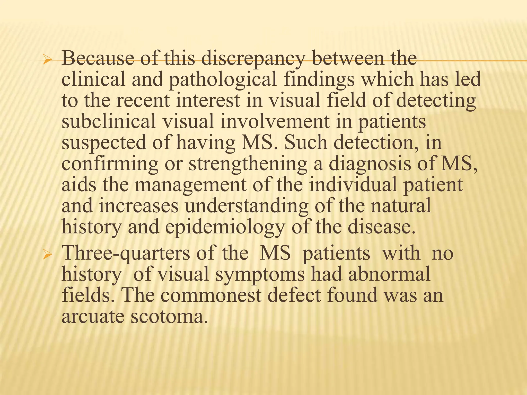  Because of this discrepancy between the
clinical and pathological findings which has led
to the recent interest in visual field of detecting
subclinical visual involvement in patients
suspected of having MS. Such detection, in
confirming or strengthening a diagnosis of MS,
aids the management of the individual patient
and increases understanding of the natural
history and epidemiology of the disease.
 Three-quarters of the MS patients with no
history of visual symptoms had abnormal
fields. The commonest defect found was an
arcuate scotoma.
 