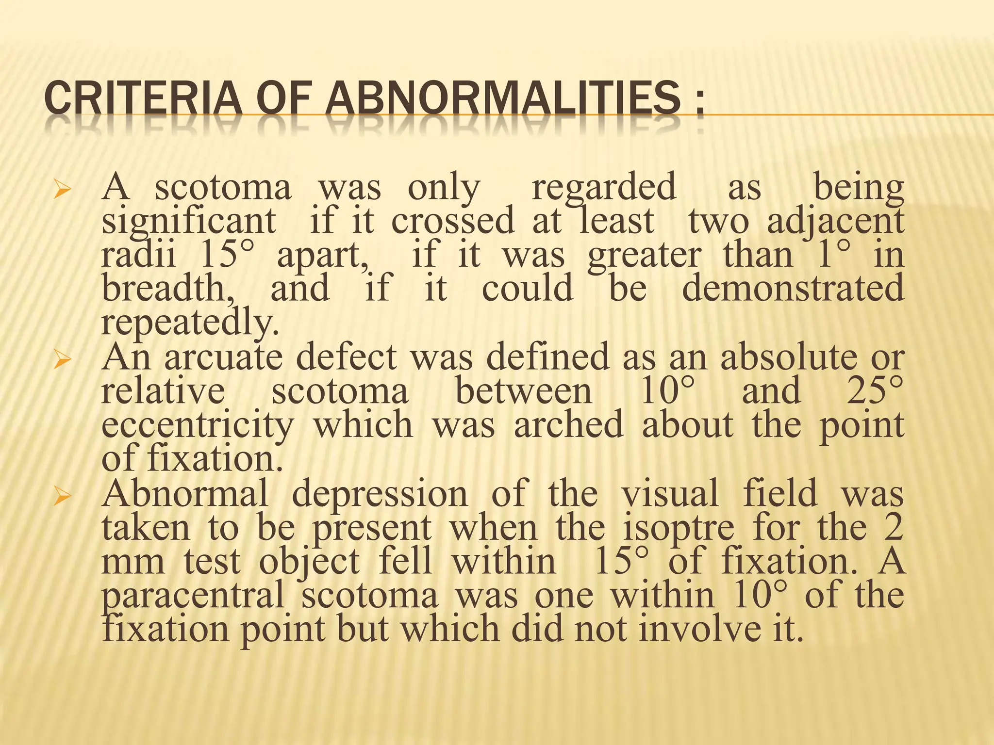 CRITERIA OF ABNORMALITIES :
 A scotoma was only regarded as being
significant if it crossed at least two adjacent
radii 15° apart, if it was greater than 1° in
breadth, and if it could be demonstrated
repeatedly.
 An arcuate defect was defined as an absolute or
relative scotoma between 10° and 25°
eccentricity which was arched about the point
of fixation.
 Abnormal depression of the visual field was
taken to be present when the isoptre for the 2
mm test object fell within 15° of fixation. A
paracentral scotoma was one within 10° of the
fixation point but which did not involve it.
 