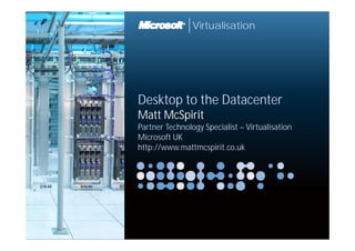 Virtualisation




Desktop t th Datacenter
D kt to the D t     t
Matt McSpirit
Partner Technology S i li t – Vi t li ti
P t     T h l      Specialist Virtualisation
Microsoft UK
http://www.mattmcspirit.co.uk
 