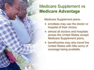 Medicare Supplement vs
Medicare Advantage
  Medicare Supplement plans:
   enrollees may use the doctor or
    hospital of their choice,
   almost all doctors and hospitals
    across the United States accept
    Medicare Supplement plans,
   beneficiaries may also travel the
    United States with little worry of
    coverage being available.
 