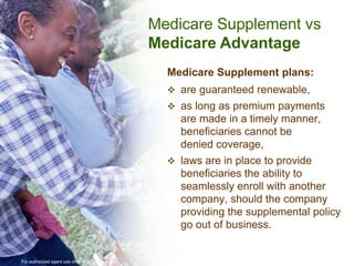 Medicare Supplement vs
                                                     Medicare Advantage
                                                       Medicare Supplement plans:
                                                        are guaranteed renewable,
                                                        as long as premium payments
                                                         are made in a timely manner,
                                                         beneficiaries cannot be
                                                         denied coverage,
                                                        laws are in place to provide
                                                         beneficiaries the ability to
                                                         seamlessly enroll with another
                                                         company, should the company
                                                         providing the supplemental policy
                                                         go out of business.


For authorized agent use only. Not for public use.
 
