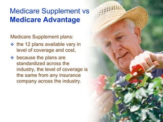 Medicare Supplement vs
Medicare Advantage

Medicare Supplement plans:
 the 12 plans available vary in
  level of coverage and cost,
 because the plans are
  standardized across the
  industry, the level of coverage is
  the same from any insurance
  company across the industry.
 