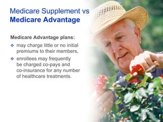 Medicare Supplement vs
Medicare Advantage

Medicare Advantage plans:
 may charge little or no initial
   premiums to their members,
 enrollees may frequently
   be charged co-pays and
   co-insurance for any number
   of healthcare treatments.
 