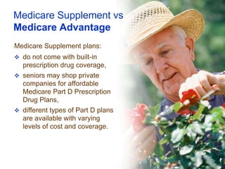 Medicare Supplement vs
Medicare Advantage
Medicare Supplement plans:
 do not come with built-in
  prescription drug coverage,
 seniors may shop private
  companies for affordable
  Medicare Part D Prescription
  Drug Plans,
 different types of Part D plans
  are available with varying
  levels of cost and coverage.
 