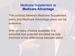 Medicare Supplement vs
          Medicare Advantage
The contrast between Medicare Supplement
plans and Medicare Advantage plans can be
extensive.

With so many choices available, it is
essential that potential enrollees be fully
informed of the differences between plans.
 
