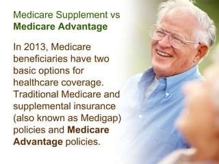 Medicare Supplement vs
Medicare Advantage

In 2013, Medicare
beneficiaries have two
basic options for
healthcare coverage.
Traditional Medicare and
supplemental insurance
(also known as Medigap)
policies and Medicare
Advantage policies.
 