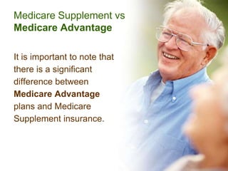 Medicare Supplement vs
Medicare Advantage

It is important to note that
there is a significant
difference between
Medicare Advantage
plans and Medicare
Supplement insurance.
 