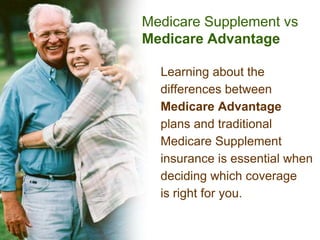 Medicare Supplement vs
Medicare Advantage

  Learning about the
  differences between
  Medicare Advantage
  plans and traditional
  Medicare Supplement
  insurance is essential when
  deciding which coverage
  is right for you.
 