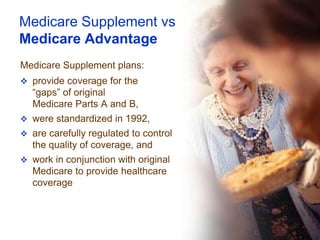 Medicare Supplement vs
Medicare Advantage
Medicare Supplement plans:
 provide coverage for the
  “gaps” of original
  Medicare Parts A and B,
 were standardized in 1992,
 are carefully regulated to control
  the quality of coverage, and
 work in conjunction with original
  Medicare to provide healthcare
  coverage
 