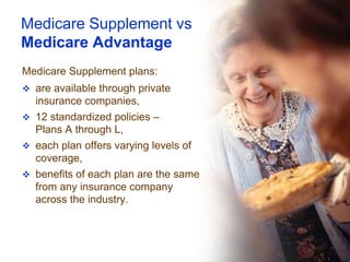 Medicare Supplement vs
Medicare Advantage
Medicare Supplement plans:
 are available through private
  insurance companies,
 12 standardized policies –
  Plans A through L,
 each plan offers varying levels of
  coverage,
 benefits of each plan are the same
  from any insurance company
  across the industry.
 