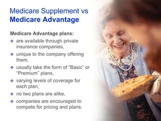 Medicare Supplement vs
Medicare Advantage
Medicare Advantage plans:
   are available through private
    insurance companies,
   unique to the company offering
    them,
   usually take the form of “Basic” or
    “Premium” plans,
   varying levels of coverage for
    each plan,
   no two plans are alike,
   companies are encouraged to
    compete for pricing and plans.
 