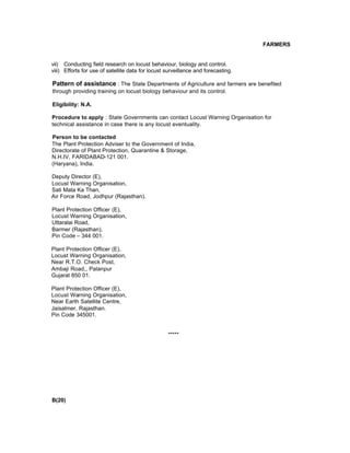 FARMERS
vii) Conducting field research on locust behaviour, biology and control.
viii) Efforts for use of satellite data for locust surveillance and forecasting.
Pattern of assistance : The State Departments of Agriculture and farmers are benefited
through providing training on locust biology behaviour and its control.
Eligibility: N.A.
Procedure to apply : State Governments can contact Locust Warning Organisation for
technical assistance in case there is any locust eventuality.
Person to be contacted
The Plant Protection Adviser to the Government of India,
Directorate of Plant Protection, Quarantine & Storage,
N.H.IV, FARIDABAD-121 001.
(Haryana), India.
Deputy Director (E),
Locust Warning Organisation,
Sati Mata Ka Than,
Air Force Road, Jodhpur (Rajasthan).
Plant Protection Officer (E),
Locust Warning Organisation,
Uttaralai Road,
Barmer (Rajasthan),
Pin Code – 344 001.
Plant Protection Officer (E),
Locust Warning Organisation,
Near R.T.O. Check Post,
Ambaji Road,, Palanpur
Gujarat 850 01.
Plant Protection Officer (E),
Locust Warning Organisation,
Near Earth Satellite Centre,
Jaisalmer, Rajasthan.
Pin Code 345001.
*****
B(20)
 