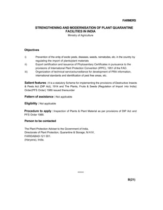 FARMERS
STRENGTHENING AND MODERNISATION OF PLANT QUARANTINE
FACILITIES IN INDIA
Ministry of Agriculture
Objectives
i) Prevention of the entry of exotic pests, diseases, weeds, nematodes, etc. in the country by
regulating the import of plants/plant materials
ii) Export certification and issuance of Phytosanitary Certificates in pursuance to the
provisions of International Plant Protection Convention (IPPC), 1951 of the FAO.
iii) Organization of technical service/surveillance for development of PRA information,
international standards and identification of pest free areas, etc.
Salient features : It is a statutory Scheme for implementing the provisions of Destructive Insects
& Pests Act (DIP Act), 1914 and The Plants, Fruits & Seeds (Regulation of Import into India)
Order(PFS Order) 1989 issued thereunder
Pattern of assistance : Not applicable
Eligibility : Not applicable
Procedure to apply :Inspection of Plants & Plant Material as per provisions of DIP Act and
PFS Order 1989.
Person to be contacted
The Plant Protection Adviser to the Government of India,
Directorate of Plant Protection, Quarantine & Storage, N.H.IV,
FARIDABAD-121 001.
(Haryana), India.
*****
B(21)
 