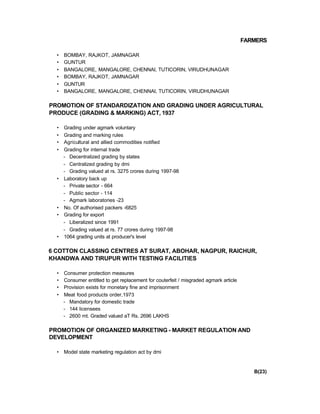FARMERS
• BOMBAY, RAJKOT, JAMNAGAR
• GUNTUR
• BANGALORE, MANGALORE, CHENNAI, TUTICORIN, VIRUDHUNAGAR
• BOMBAY, RAJKOT, JAMNAGAR
• GUNTUR
• BANGALORE, MANGALORE, CHENNAI, TUTICORIN, VIRUDHUNAGAR
PROMOTION OF STANDARDIZATION AND GRADING UNDER AGRICULTURAL
PRODUCE (GRADING & MARKING) ACT, 1937
• Grading under agmark voluntary
• Grading and marking rules
• Agricultural and allied commodities notified
• Grading for internal trade
- Decentralized grading by states
- Centralized grading by dmi
- Grading valued at rs. 3275 crores during 1997-98
• Laboratory back up
- Private sector - 664
- Public sector - 114
- Agmark laboratories -23
• No. Of authorised packers -6825
• Grading for export
- Liberalized since 1991
- Grading valued at rs. 77 crores during 1997-98
• 1064 grading units at producer's level
6 COTTON CLASSING CENTRES AT SURAT, ABOHAR, NAGPUR, RAICHUR,
KHANDWA AND TIRUPUR WITH TESTING FACILITIES
• Consumer protection measures
• Consumer entitled to get replacement for couterfeit / misgraded agmark article
• Provision exists for monetary fine and imprisonment
• Meat food products order,1973
- Mandatory for domestic trade
- 144 licensees
- 2600 mt. Graded valued aT Rs. 2696 LAKHS
PROMOTION OF ORGANIZED MARKETING - MARKET REGULATION AND
DEVELOPMENT
• Model state marketing regulation act by dmi
B(23)
 