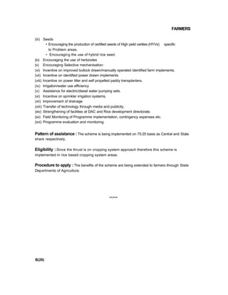 FARMERS
(iii) Seeds
• Encouraging the production of certified seeds of High yield varities (HYVs) specific
to Problem areas.
• Encouraging the use of hybrid rice seed.
(iv) Encouraging the use of herbicides
(v) Encouraging Selective mechanisation:
(vi) Incentive on improved bullock drawn/manually operated identified farm implements.
(vii) Incentive on identified power drawn implements.
(viii) Incentive on power tiller and self propelled paddy transplanters.
(ix) Irrigation/water use efficiency
(x) Assistance for electric/diesel water pumping sets.
(xi) Incentive on sprinkler irrigation systems.
(xii) Improvement of drainage
(xiii) Transfer of technology through media and publicity.
(xiv) Strengthening of facilities at DAC and Rice development directorate.
(xv) Field Monitoring of Programme implementation, contingency expenses etc.
(xvi) Programme evaluation and monitoring.
Pattern of assistance : The scheme is being implemented on 75:25 basis as Central and State
share respectively.
Eligibility :Since the thrust is on cropping system approach therefore this scheme is
implemented in rice based cropping system areas.
Procedure to apply : The benefits of the scheme are being extended to farmers through State
Departments of Agriculture.
*****
B(26)
 
