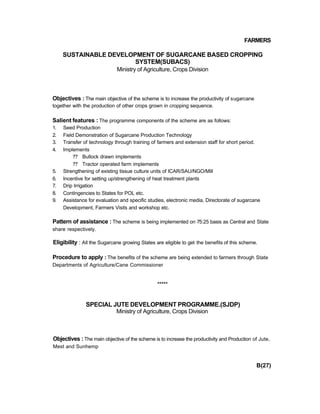 FARMERS
SUSTAINABLE DEVELOPMENT OF SUGARCANE BASED CROPPING
SYSTEM(SUBACS)
Ministry of Agriculture, Crops Division
Objectives : The main objective of the scheme is to increase the productivity of sugarcane
together with the production of other crops grown in cropping sequence.
Salient features : The programme components of the scheme are as follows:
1. Seed Production
2. Field Demonstration of Sugarcane Production Technology
3. Transfer of technology through training of farmers and extension staff for short period.
4. Implements
?? Bullock drawn implements
?? Tractor operated farm implements
5. Strengthening of existing tissue culture units of ICAR/SAU/NGO/Mill
6. Incentive for setting up/strengthening of heat treatment plants
7. Drip Irrigation
8. Contingencies to States for POL etc.
9. Assistance for evaluation and specific studies, electronic media, Directorate of sugarcane
Development, Farmers Visits and workshop etc.
Pattern of assistance : The scheme is being implemented on 75:25 basis as Central and State
share respectively.
Eligibility : All the Sugarcane growing States are eligible to get the benefits of this scheme.
Procedure to apply : The benefits of the scheme are being extended to farmers through State
Departments of Agriculture/Cane Commissioner
*****
SPECIAL JUTE DEVELOPMENT PROGRAMME.(SJDP)
Ministry of Agriculture, Crops Division
Objectives : The main objective of the scheme is to increase the productivity and Production of Jute,
Mest and Sunhemp
B(27)
 
