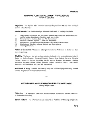FARMERS
NATIONAL PULSES DEVELOPMENT PROJECT(NPDP)
Ministry of Agriculture
Objectives : The objective of the scheme is to increase the production of Pulses in the country to
achieve self-sufficiency.
Salient features : The scheme envisages assistance to the States for following components;
(i) Seed related :- Production and purchase of Breeder seed, production of foundation and
certified seed and distribution of certified seeds and minikits.
(ii) Demonstration :- Frontline, Block and IPM Demonstration
(iii) Improved Method of irrigation :- Distribution of sprinklers
(iv) Distribution of Improved farm implements and plant protection equipments
(v) Distribution of Rhizobium cultures, Nutrients and Micro-nutrients
(vi) Trianing of Farmers.
Pattern of assistance : The scheme is being implemented on 75:25 basis as Central and State
share respectively.
Eligibility : The farmers who take up the production of oilseeds in the projected districts in the 26
States i.e. Andhra Pradesh, Arunachal Pradesh, Assam, Bihar, Gujarat, Haryana, Himachal
Pradesh, Jammu & Kashmir, Karnataka, Kerala, Madhya Pradesh, Maharashtra, Manipur,
Meghalaya, Nagaland, Orissa, Punjab, Rajasthan, Sikkim, Tamilnadu, Tripura, Uttar Pradesh
Andaman & Nicobar Islands, Goa, Delhi and West Bengal.
Procedure to apply : Farmers who take up the pulses production programme may contact
Director of Agriculture in the concerned States.
*****
ACCELERATED MAIZE DEVELOPMENT PROGRAMME(AMDP)
Ministry of Agriculture
Objectives : The objective of the scheme is to increase the production of Maize in the country
to achieve self-sufficiency.
Salient features : The scheme envisages assistance to the States for following components
B(31)
 