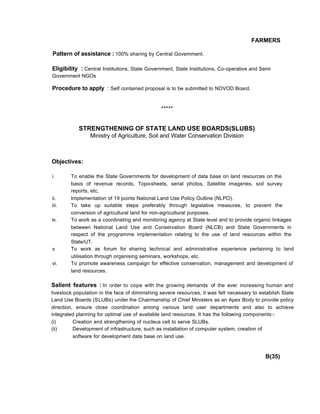 FARMERS
Pattern of assistance : 100% sharing by Central Govemment.
Eligibility : Central Institutions, State Government, State Institutions, Co-operative and Semi
Government NGOs
Procedure to apply : Self contained proposal is to be submitted to NOVOD Board.
*****
STRENGTHENING OF STATE LAND USE BOARDS(SLUBS)
Ministry of Agriculture, Soil and Water Conservation Division
Objectives:
i. To enable the State Governments for development of data base on land resources on the
basis of revenue records, Topo-sheets, serial photos, Satellite imageries, soil survey
reports, etc,
ii. Implementation of 19 points National Land Use Policy Outline (NLPO).
iii. To take up suitable steps preferably through legislative measures, to prevent the
conversion of agricultural land for non-agricultural purposes.
iv. To work as a coordinating and monitoring agency at State level and to provide organic linkages
between National Land Use and Conservation Board (NLCB) and State Governments in
respect of the programme implementation relating to the use of land resources within the
State/UT.
v. To work as forum for sharing technical and administrative experience pertaining to land
utilisation through organising seminars, workshops, etc.
vi. To promote awareness campaign for effective conservation, management and development of
land resources.
Salient features : In order to cope with the growing demands of the ever increasing human and
livestock population in the face of diminishing severe resources, it was felt necessary to establish State
Land Use Boards (SLUBs) under the Chairmanship of Chief Ministers as an Apex Body to provide policy
direction, ensure close coordination among various land user departments and also to achieve
integrated planning for optimal use of available land resources. It has the following components:-
(i) Creation and strengthening of nucleus cell to serve SLUBs.
(ii) Development of infrastructure, such as installation of computer system, creation of
software for development data base on land use.
B(35)
 