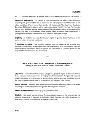 FARMERS
(iii) Organising of seminars /workshops/ publicity and of awareness campaign in the States/ U.Ts.
Pattern of Assistance : The scheme is being implemented with 100% Central Assistance
comprising 50% grant and 50% loan to States and UTs with Legislature and 100% Grant to UTs
without Legislature. It has , however, been decided with the approval of the Department Sanctioning
Committee (DSC) that the scheme will be implemented during the IXth Five Year Plan from the
financial year 1999-2000 with the revised pattern of Central Assistance from 50% grant and 50%
loan to 100% grant for North-Eastern States including Sikkim. In case of other States and UTs
existing pattern of Central Assistance would be continued without any change.
Eligibility : All the States and Union Territories are eligible for grant of Central Assistance on the
approved pattern of financial assistance.
Procedures to apply : The proposals received from the States/UTs are examined and
scrutinised and necessary technical approval of the Government of India is conveyed to them and
necessary funds are released with due approval and concurrence of Divisional Head and the
Integrated Finance Division of this Department.
*****
NATIONAL LAND USE & CONSERVATION BOARD (NLCB)
Ministry of Agriculture, Soil And Water Conservation Division
Objectives : Formulation of National Land Use policies, perspective plan for optimum utilisation
of land resources, make overall review of the progress of implementation of ongoing schemes and
programmes relating to the land resource sponsor studies, organise seminars, workshops, etc. and
also to launch awarenesss campaign for conservation of land resources in the country.
Salient features : The Board is the highest policy planning and coordinating Agency for all issues
concerning the health and scientific management of country's land resources.
Pattern of Assistance : Funded fully by the Central resources.
Eligibility : It is a staff oriented scheme. The expenditure is incurred in this scheme under the
following components (i) Salaries (ii) Domestic Travel Expenses (iii) Office Expenses (iv)
Advertising & Publicity (v) Professional services (vi) Grants-in-aid.
B(36)
 