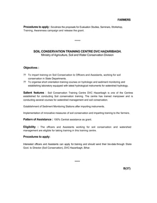 FARMERS
Procedures to apply : Scrutinize the proposals for Evaluation Studies, Seminars, Workshop,
Training, Awareness campaign and release the grant.
*****
SOIL CONSERVATION TRAINING CENTRE DVC HAZARIBAGH.
Ministry of Agriculture, Soil and Water Conservation Division
Objectives :
?? To impart training on Soil Conservation to Officers and Assistants, working for soil
conservation in State Departments.
?? To organise short orientation training courses on hydrologic and sediment monitoring and
establishing laboratory equipped with latest hydrological instruments for watershed hydrology.
Salient features : Soil Conservation Training Centre DVC Hazaribagh is one of the Centres
established for conducting Soil conservation training. The centre has trained manpower and is
conducting several courses for watershed management and soil conservation.
Establishment of Sediment Monitoring Stations after importing instruments.
Implementation of innovative measures of soil conservation and imparting training to the farmers.
Pattern of Assistance : 100% Central assistance as grant.
Eligibility : The officers and Assistants working for soil conservation and watershed
management are eligible for taking training in this training centre.
Procedures to apply:
Interested officers and Assistants can apply for training and should send their bio-data through State
Govt. to Director (Soil Conservation), DVC Hazaribagh, Bihar.
*****
B(37)
 