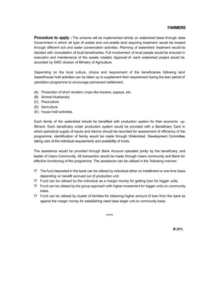 FARMERS
Procedure to apply : The scheme will be implemented strictly on watershed basis through state
Government in which all type of arable and non-arable land requiring treatment would be treated
through different soil and water conservation activities. Planning of watershed treatment would be
decided with consultation of local beneficiaries. Full involvement of local people would be ensured in
execution and maintenance of the assets created. Approval of each watershed project would be
accorded by SWC division of Ministry of Agriculture.
Depending on the local culture, choice and requirement of the beneficiaries following land
based/house hold activities can be taken up to supplement their requirement during the lean period of
plantation programme to encourage permanent settlement.
(A) Production of short duration crops like banana, papaya, etc.
(B) Animal Husbandry
(C) Pisciculture
(D) Sericulture
(E) house hold activities.
Each family of the watershed should be benefited with production system for their economic up-
liftment. Each beneficiary under production system would be provided with a Beneficiary Card in
which periodical supply of inputs and returns should be recorded for assessment of efficiency of the
programme, identification of family would be made through Watershed Development Committee
taking care of the individual requirements and availability of funds.
The assistance would be provided through Bank Account operated jointly by the beneficiary and
leader of Users Community. All transaction would be made through Users community and Bank for
effective functioning of the programme. The assistance can be utilised in the following manner:
?? The fund deposited in the bank can be utilized by individual either on installment or one time basis
depending on benefit accrued out of production unit.
?? Fund can be utilised by the individual as a margin money for getting loan for bigger units.
?? Fund can be utilised by the group approach with higher investment for bigger units on community
basis.
?? Fund can be utilised by cluster of families for obtaining higher amount of loan from the bank as
against the margin money for establishing need base larger unit on community basis.
*****
B (41)
 