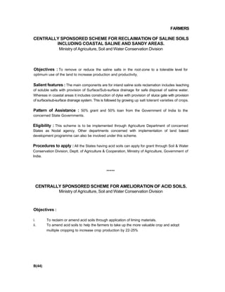 FARMERS
CENTRALLY SPONSORED SCHEME FOR RECLAIMATION OF SALINE SOILS
INCLUDING COASTAL SALINE AND SANDY AREAS.
Ministry of Agricuiture, Soil and Water Conservation Division
Objectives : To remove or reduce the saline salts in the root-zone to a tolerable level for
optimum use of the land to increase production and productivity.
Salient features : The main components are for inland saline soils reclamation includes leaching
of soluble salts with provision of Surface/Sub-surface drainage for safe disposal of saline water.
Whereas in coastal areas it includes construction of dyke with provision of sluice gate with provision
of surface/sub-surface drainage system. This is followed by growing up salt tolerant varieties of crops.
Pattern of Assistance : 50% grant and 50% loan from the Government of India to the
concerned State Governments.
Eligibility : This scheme is to be implemented through Agriculture Department of concerned
States as Nodal agency. Other departments concerned with implementation of land based
development programme can also be involved under this scheme.
Procedures to apply : All the States having acid soils can apply for grant through Soil & Water
Conservation Division, Deptt. of Agriculture & Cooperation, Ministry of Agriculture, Government of
India.
*****
CENTRALLY SPONSORED SCHEME FOR AMELIORATION OF ACID SOILS.
Ministry of Agriculture, Soil and Water Conservation Division
Objectives :
i. To reclaim or amend acid soils through application of liming materials.
ii. To amend acid soils to help the farmers to take up the more valuable crop and adopt
multiple cropping to increase crop production by 22-25%
B(44)
 