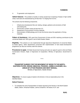 FARMERS
iii. To generate rural employment.
Salient features : The problem of acidity is mainly caused due to leaching of bases in high rainfall
areas. Acid soils are characterized by pH less than 7.0 ranging from 6.5-4.0.
The scheme has the following components.
i. Infrastructure development like soil, testing, storage, godowns and provisions of field
soils testing kits.
ii. Demarcation problem areas pH less than 5.5
iii. Assessment of procurement of liming materials.
iv. Demonstration of Methodology and to train the farmers about the application of liming
materials.
Pattern of Assistance : 50% grant from Government of India and 50% matching contribution by the
concerned States and 100% grant in aid to North Eastern States.
Eligibility : This scheme is to be implemented through Agriculture Department of concerned States
as Nodal agency. Other departments concerned with implementation of land based development
programme can also be involved under this scheme.
Procedures to apply :All State Government having acid soils can apply for grant to Soil and Water
Conservation Division, Deptt. of Agriculture & Cooperation, Ministry of Agriculture, Government of
India.
*****
TRANSPORT SUBSIDY FOR THE MOVEMENT OF SEEDS TO THE NORTH-
EASTERN STATES, SIKKIM, HIMACHAL PRADESH, JAMMU & KASHMIR, HILL
AREAS OF UTTAR PRADESH AND WEST BENGAL.
Ministry of Agriculture, Seeds Division
Objectives : To ensure supply of seeds to the farmers in time at reasonable price in the
identified States.
Salient Features
1. To subsidise the cost of transportation of seeds required by the farmers in the North Eastern
States, Sikkim, Himachal Pradesh, Jammu & Kashmir, Hill Areas of U.P. and
B(45)
 